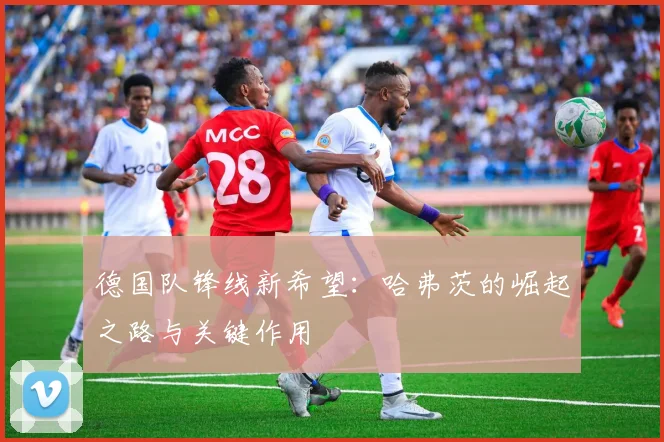 德国队锋线新希望:哈弗茨的崛起之路与关键作用