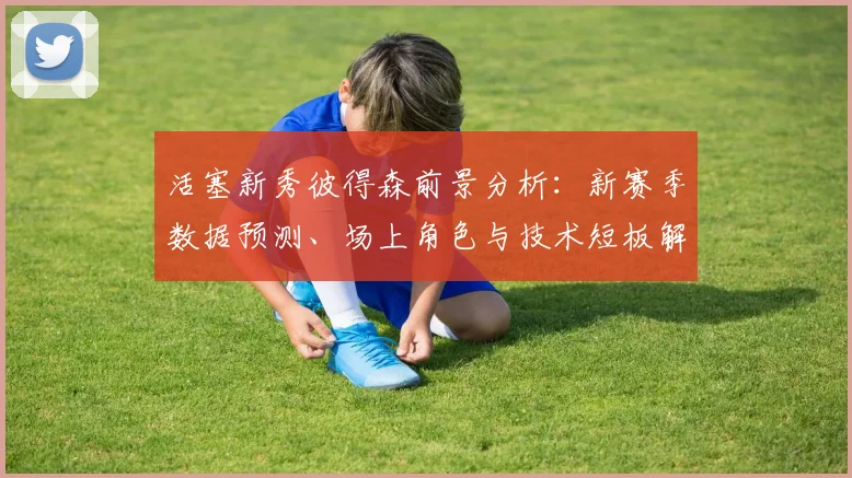 活塞新秀彼得森前景分析:新赛季数据预测、场上角色与技术短板解读