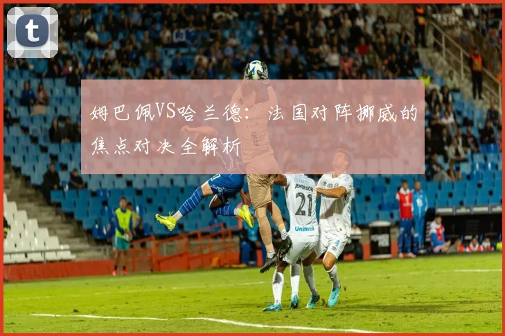 姆巴佩VS哈兰德:法国对阵挪威的焦点对决全解析