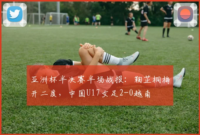 亚洲杯半决赛半场战报：鞠芷桐梅开二度，中国U17女足2-0越南