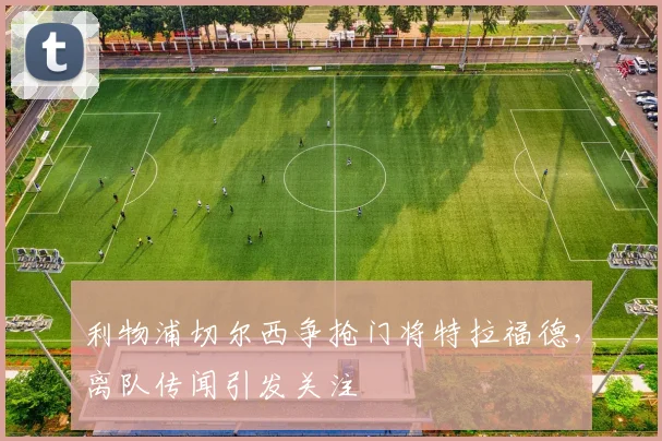 利物浦切尔西争抢门将特拉福德，离队传闻引发关注