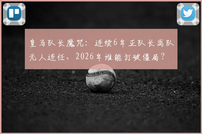 皇马队长魔咒:连续6年正队长离队无人连任,2026年谁能打破僵局?
