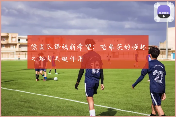 德国队锋线新希望:哈弗茨的崛起之路与关键作用