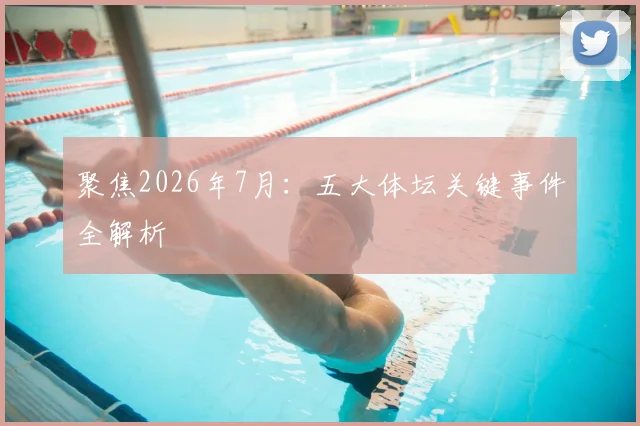聚焦2026年7月:五大体坛关键事件全解析