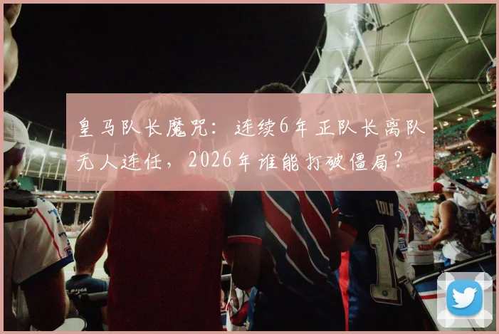 皇马队长魔咒：连续6年正队长离队无人连任，2026年谁能打破僵局？