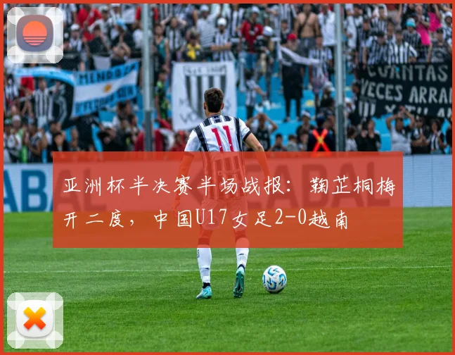 亚洲杯半决赛半场战报:鞠芷桐梅开二度,中国U17女足2-0越南